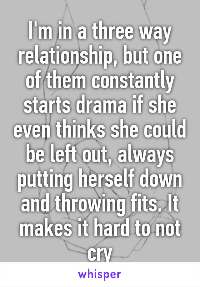 I'm in a three way relationship, but one of them constantly starts drama if she even thinks she could be left out, always putting herself down and throwing fits. It makes it hard to not cry