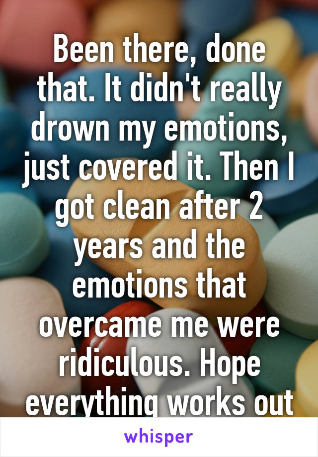 Been there, done that. It didn't really drown my emotions, just covered it. Then I got clean after 2 years and the emotions that overcame me were ridiculous. Hope everything works out