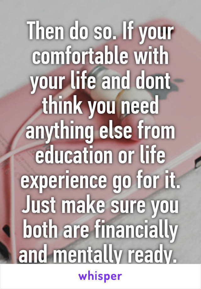 Then do so. If your comfortable with your life and dont think you need anything else from education or life experience go for it. Just make sure you both are financially and mentally ready. 