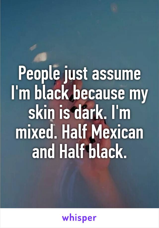 People just assume I'm black because my skin is dark. I'm mixed. Half Mexican and Half black.