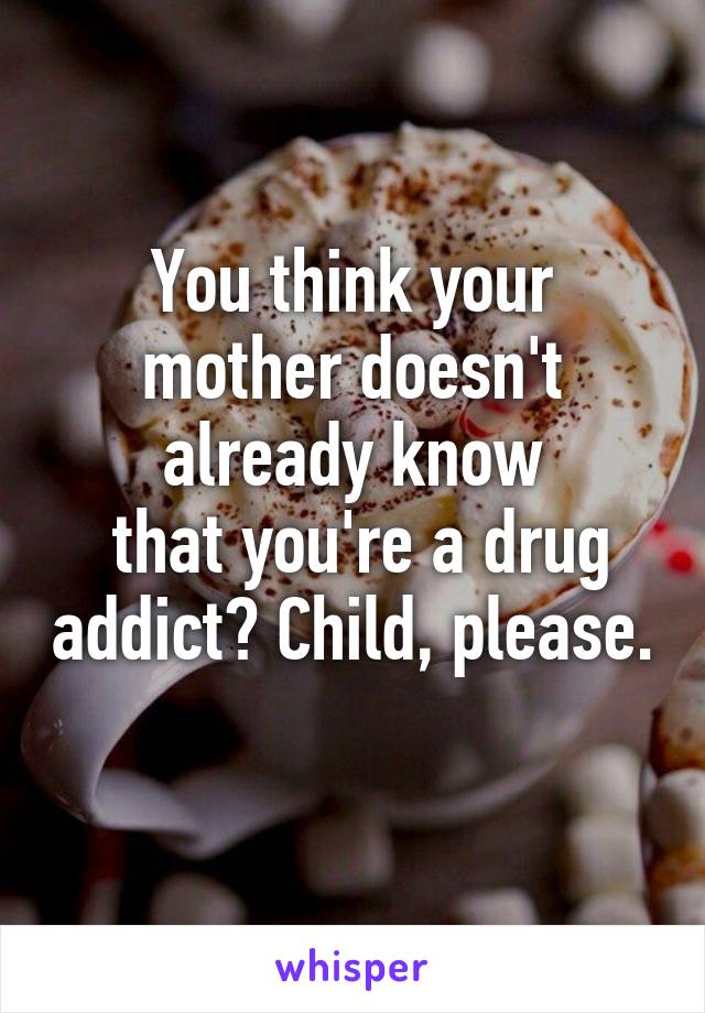 You think your mother doesn't already know
 that you're a drug addict? Child, please. 