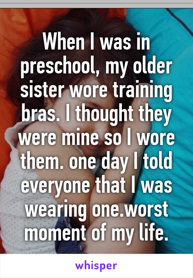 When I was in preschool, my older sister wore training bras. I thought they were mine so I wore them. one day I told everyone that I was wearing one.worst moment of my life.