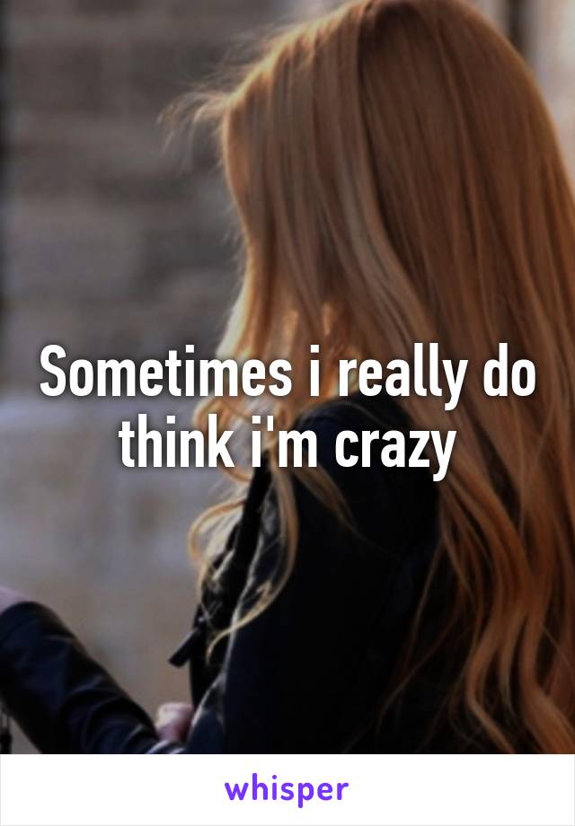 Sometimes i really do think i'm crazy