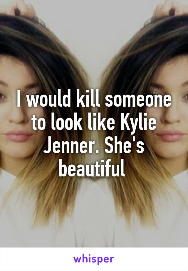 I would kill someone to look like Kylie Jenner. She's beautiful 