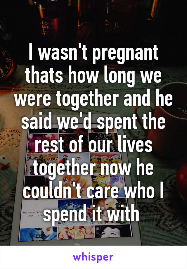 I wasn't pregnant thats how long we were together and he said we'd spent the rest of our lives together now he couldn't care who I spend it with 