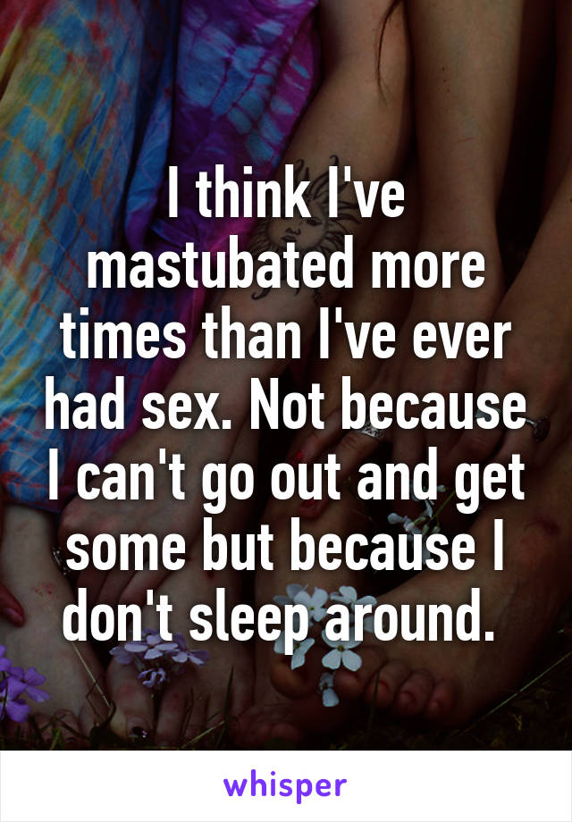 I think I've mastubated more times than I've ever had sex. Not because I can't go out and get some but because I don't sleep around. 