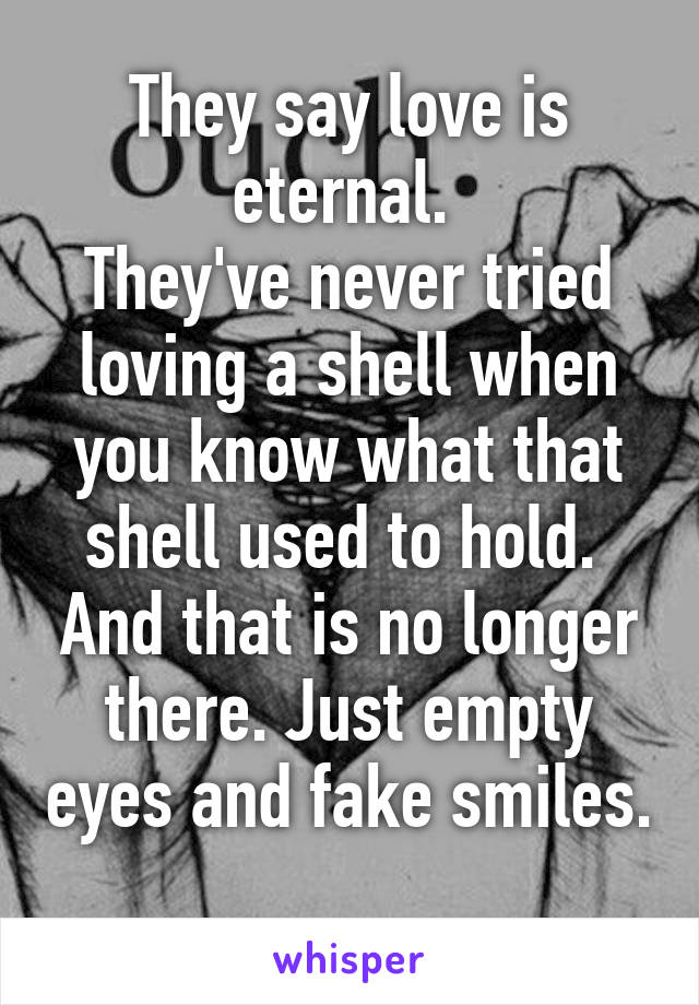 They say love is eternal. 
They've never tried loving a shell when you know what that shell used to hold.  And that is no longer there. Just empty eyes and fake smiles. 