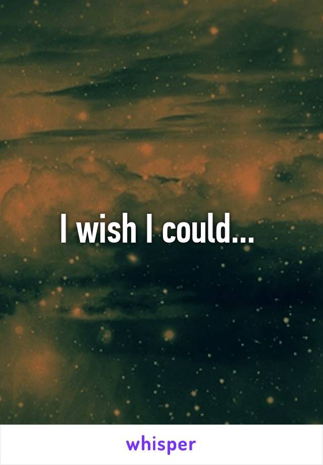 I wish I could... 