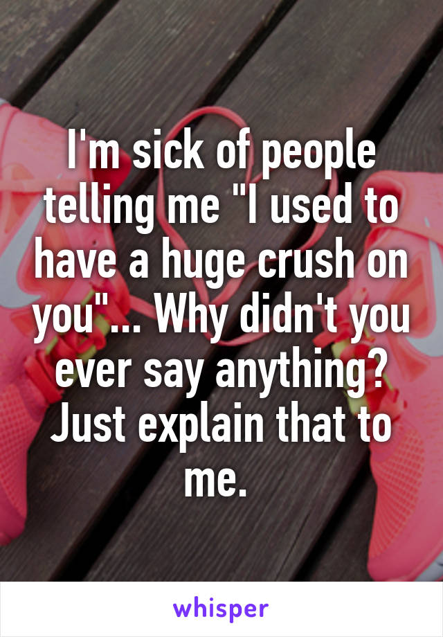 I'm sick of people telling me "I used to have a huge crush on you"... Why didn't you ever say anything? Just explain that to me. 