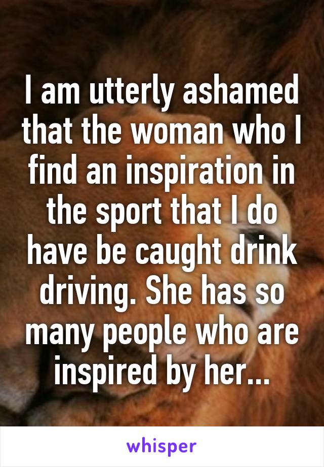 I am utterly ashamed that the woman who I find an inspiration in the sport that I do have be caught drink driving. She has so many people who are inspired by her...