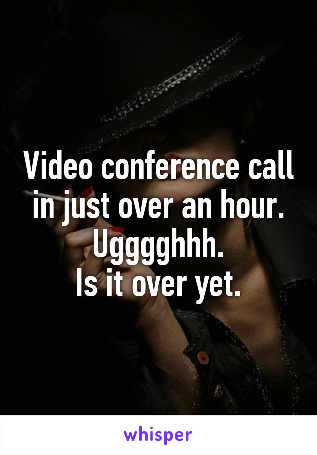 Video conference call in just over an hour.
 Ugggghhh. 
Is it over yet.