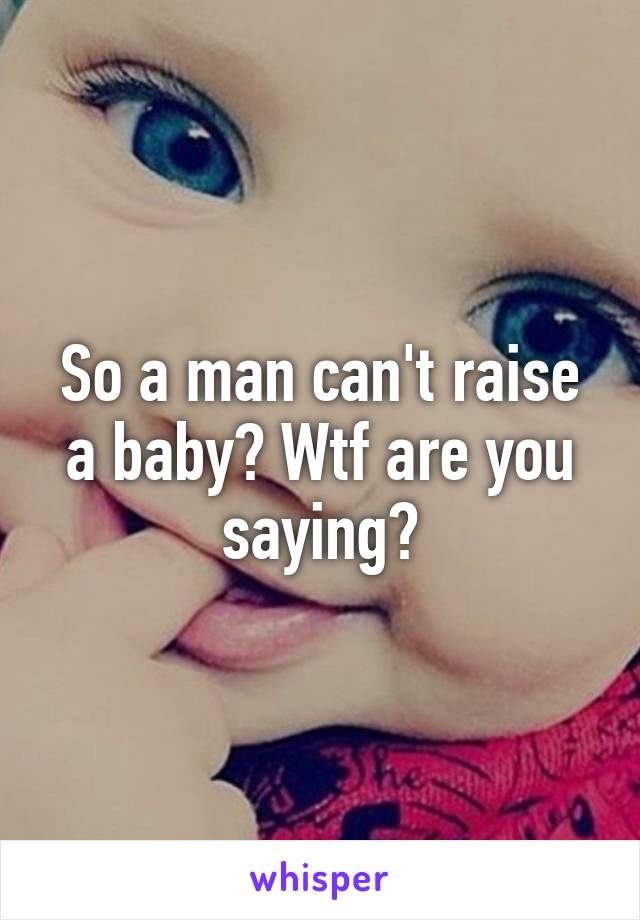 So a man can't raise a baby? Wtf are you saying?