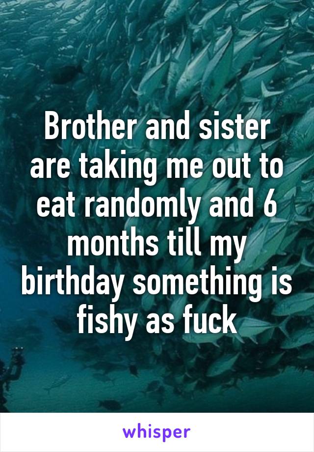 Brother and sister are taking me out to eat randomly and 6 months till my birthday something is fishy as fuck