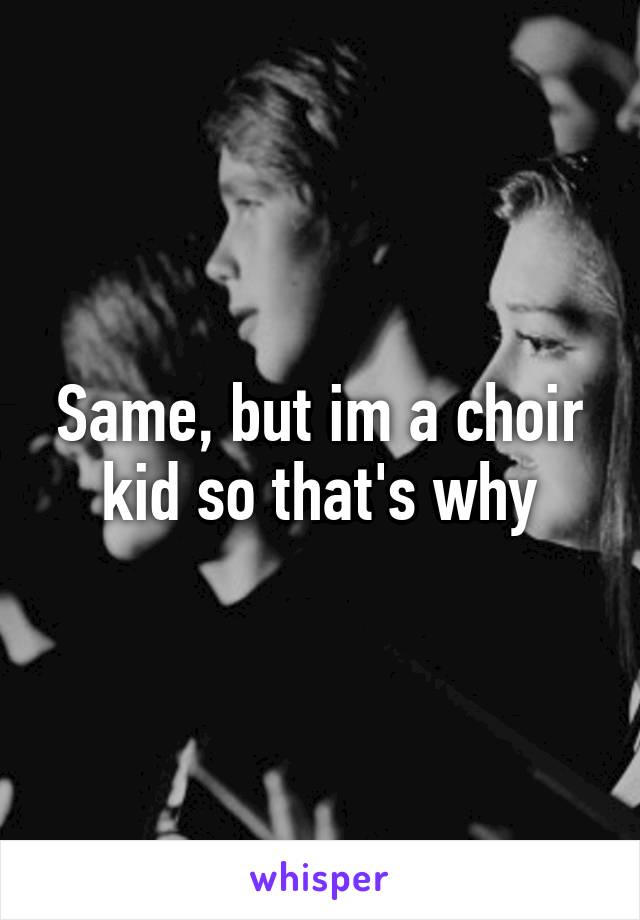 Same, but im a choir kid so that's why