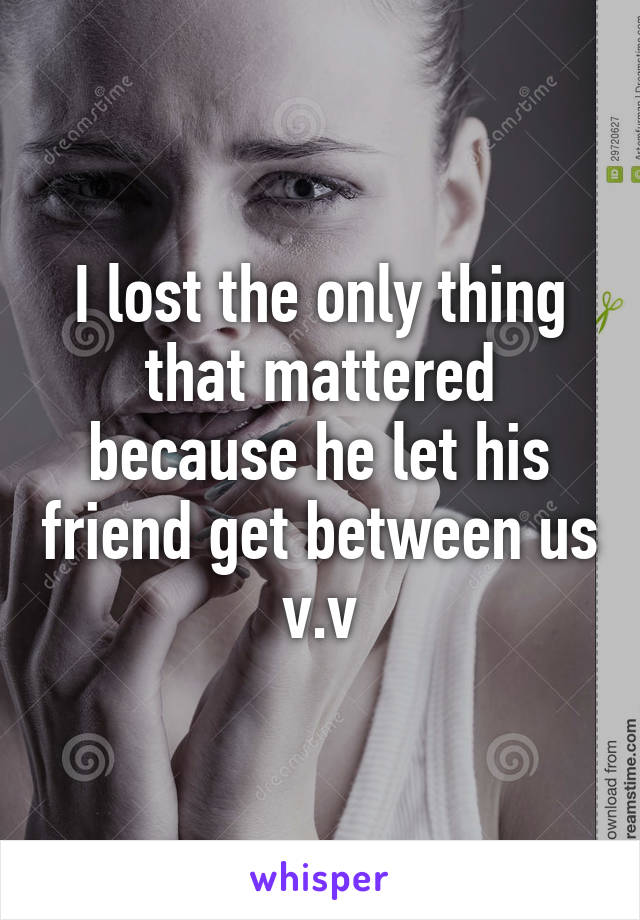 I lost the only thing that mattered because he let his friend get between us v.v