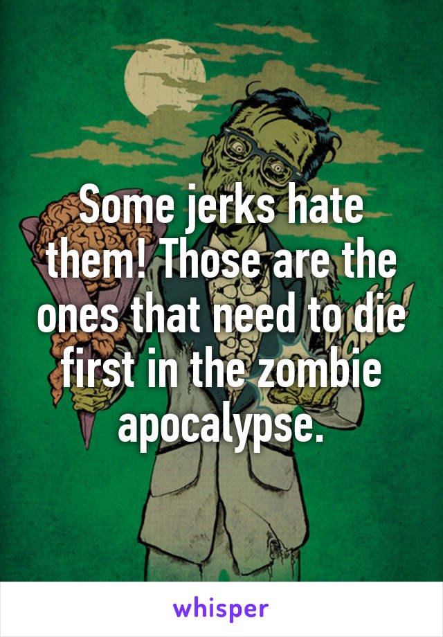 Some jerks hate them! Those are the ones that need to die first in the zombie apocalypse.