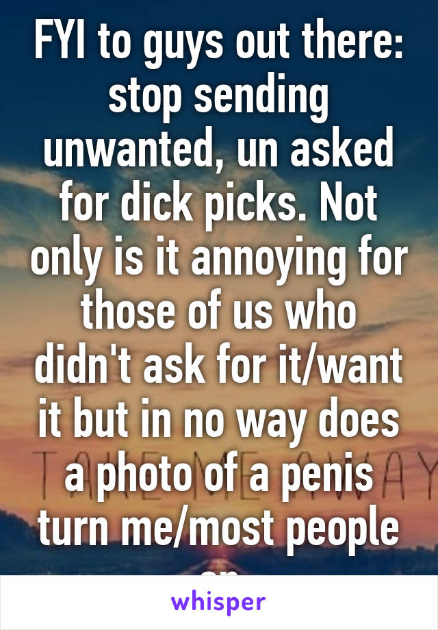 FYI to guys out there: stop sending unwanted, un asked for dick picks. Not only is it annoying for those of us who didn't ask for it/want it but in no way does a photo of a penis turn me/most people on