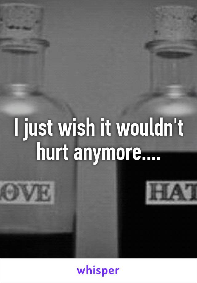 I just wish it wouldn't hurt anymore....