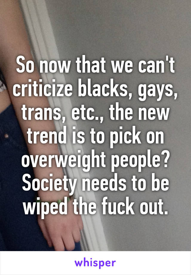 So now that we can't criticize blacks, gays, trans, etc., the new trend is to pick on overweight people? Society needs to be wiped the fuck out.