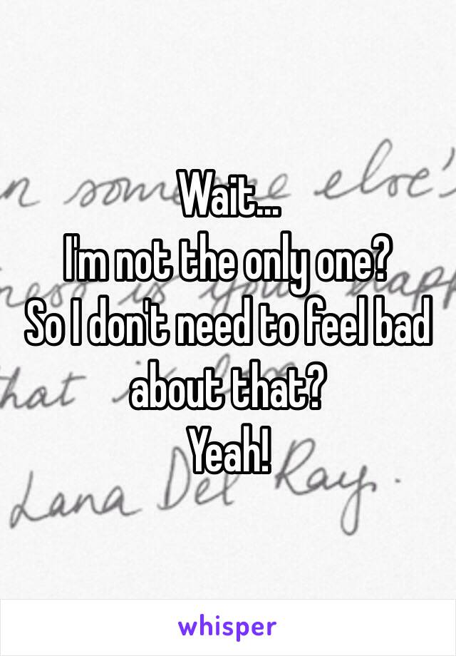 Wait…
I'm not the only one? 
So I don't need to feel bad about that?
Yeah!