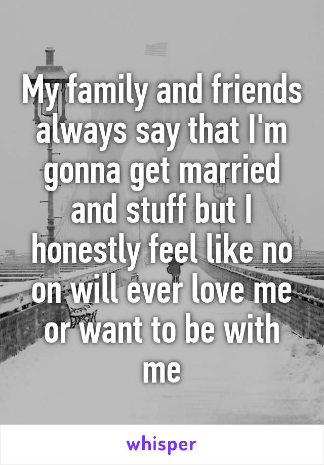 My family and friends always say that I'm gonna get married and stuff but I honestly feel like no on will ever love me or want to be with me