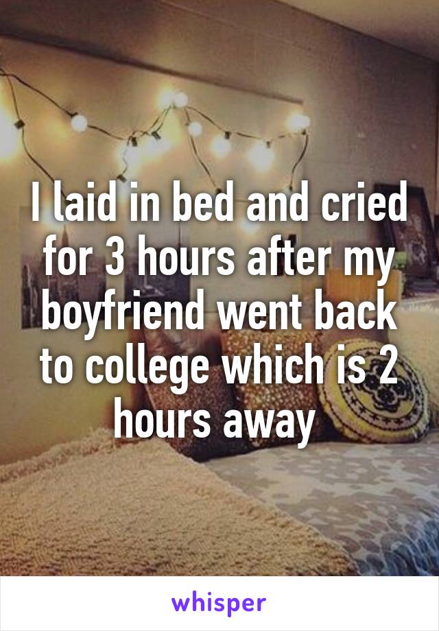 I laid in bed and cried for 3 hours after my boyfriend went back to college which is 2 hours away 