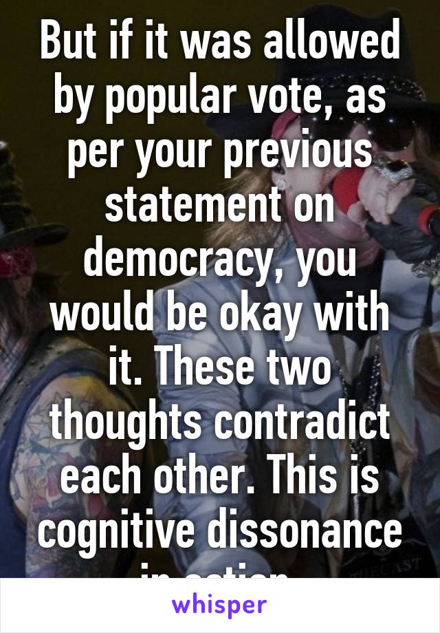 But if it was allowed by popular vote, as per your previous statement on democracy, you would be okay with it. These two thoughts contradict each other. This is cognitive dissonance in action.