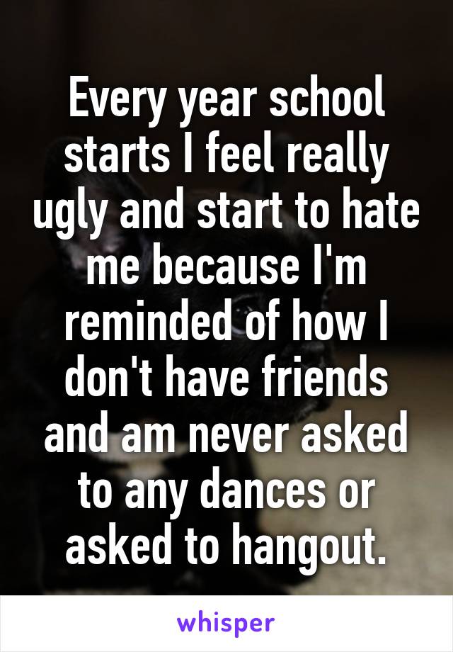 Every year school starts I feel really ugly and start to hate me because I'm reminded of how I don't have friends and am never asked to any dances or asked to hangout.