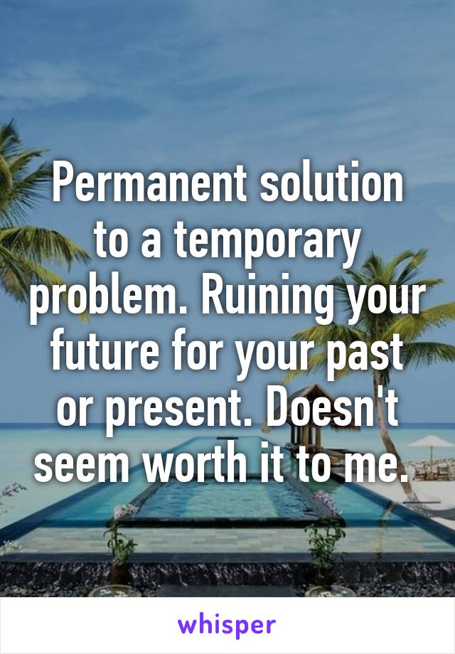 Permanent solution to a temporary problem. Ruining your future for your past or present. Doesn't seem worth it to me. 