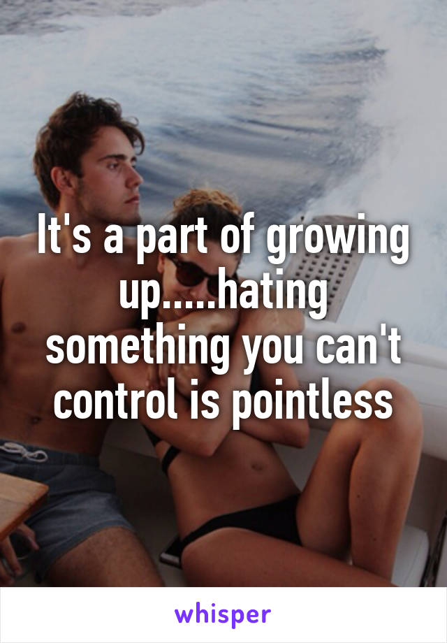 It's a part of growing up.....hating something you can't control is pointless