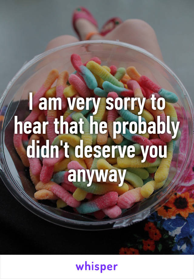 I am very sorry to hear that he probably didn't deserve you anyway