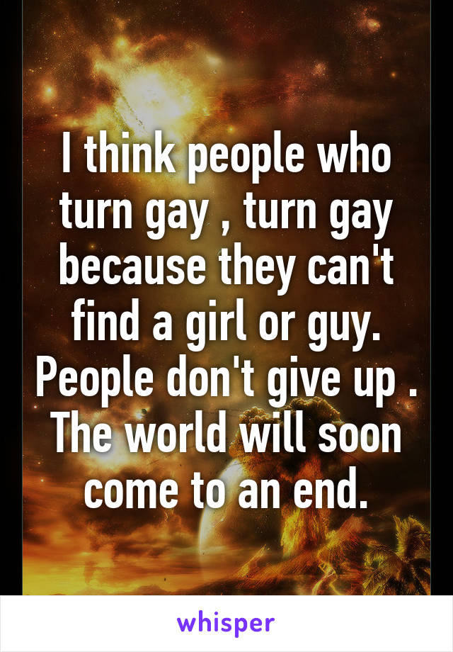 I think people who turn gay , turn gay because they can't find a girl or guy. People don't give up . The world will soon come to an end.