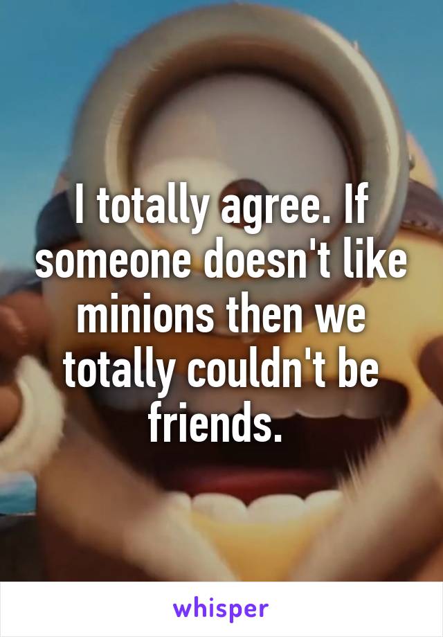 I totally agree. If someone doesn't like minions then we totally couldn't be friends. 