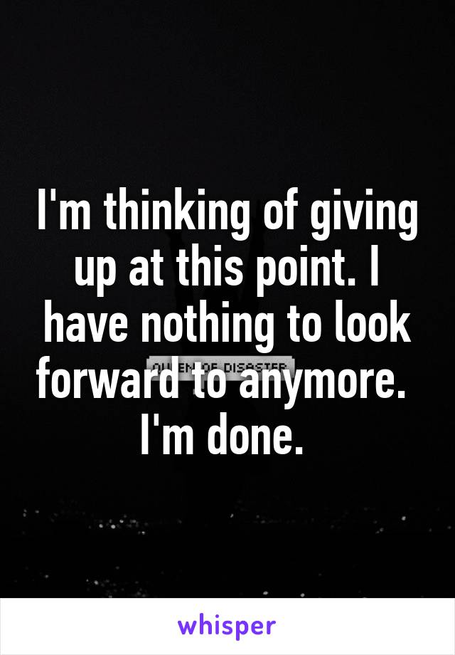 I'm thinking of giving up at this point. I have nothing to look forward to anymore. 
I'm done. 