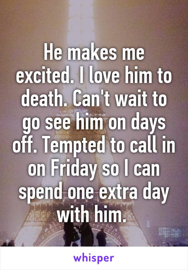 He makes me excited. I love him to death. Can't wait to go see him on days off. Tempted to call in on Friday so I can spend one extra day with him. 