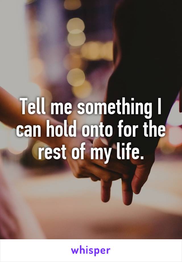 Tell me something I can hold onto for the rest of my life.