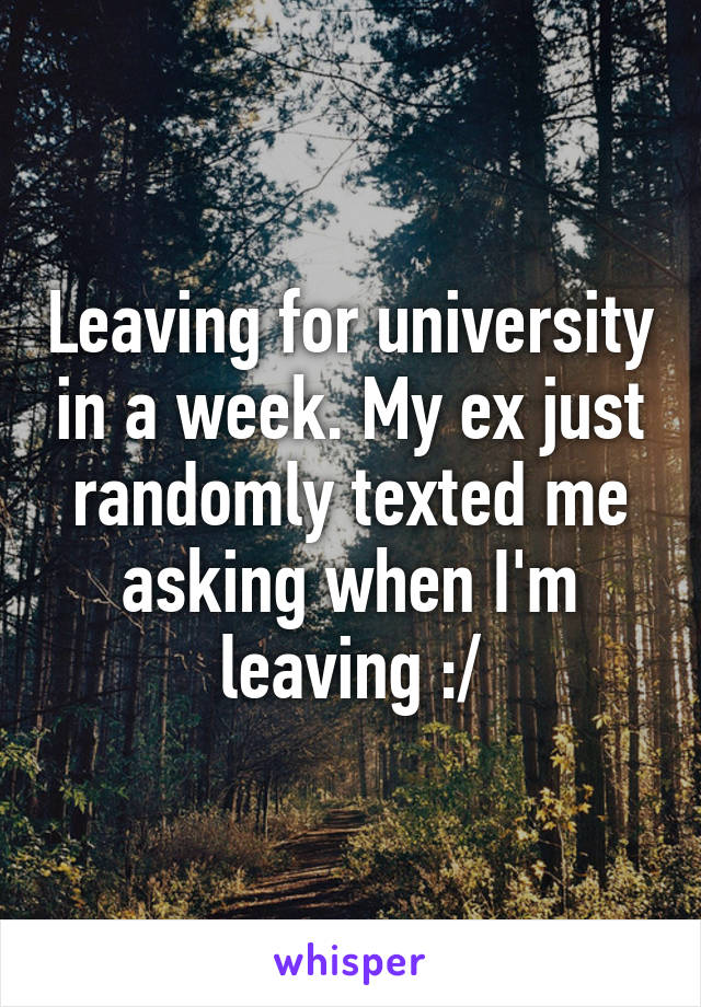 Leaving for university in a week. My ex just randomly texted me asking when I'm leaving :/