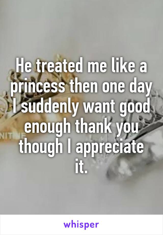 He treated me like a princess then one day I suddenly want good enough thank you though I appreciate it.