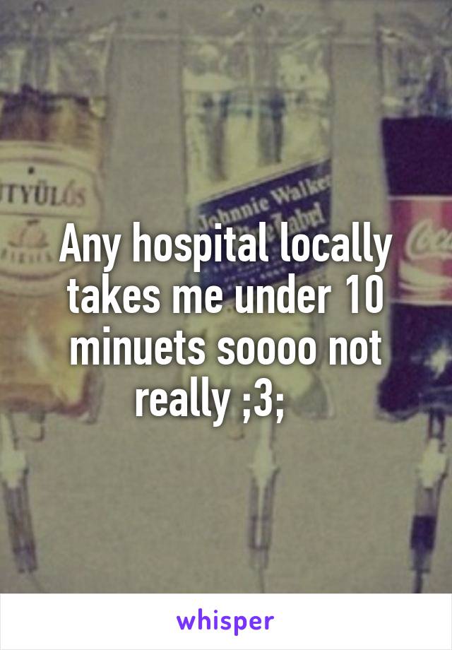 Any hospital locally takes me under 10 minuets soooo not really ;3;   
