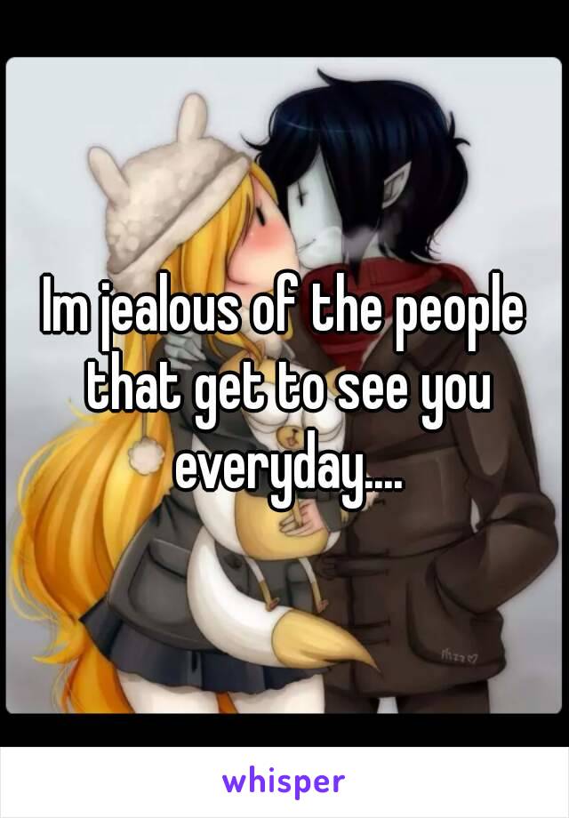 Im jealous of the people that get to see you everyday....