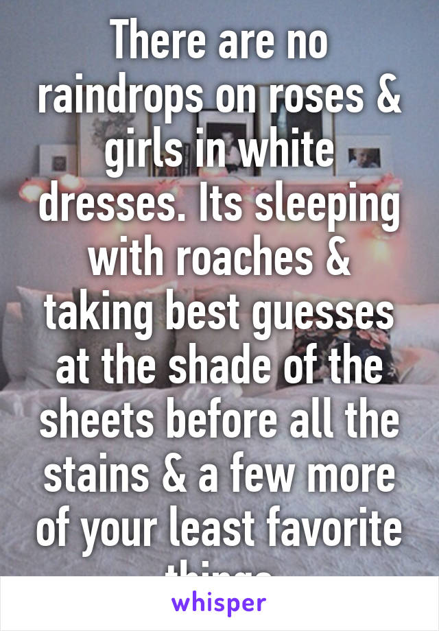 There are no raindrops on roses & girls in white dresses. Its sleeping with roaches & taking best guesses at the shade of the sheets before all the stains & a few more of your least favorite things