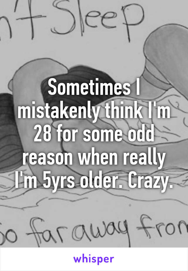 Sometimes I mistakenly think I'm 28 for some odd reason when really I'm 5yrs older. Crazy.