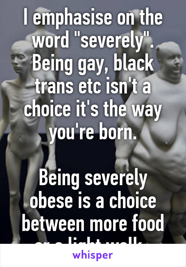 I emphasise on the word "severely". Being gay, black trans etc isn't a choice it's the way you're born.

Being severely obese is a choice between more food or a light walk. 