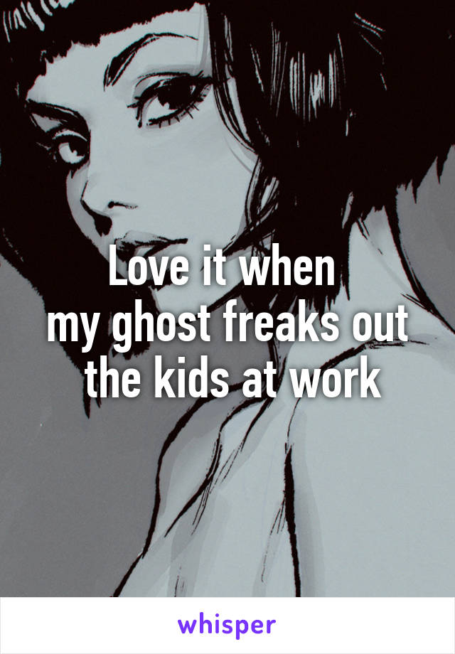 Love it when 
my ghost freaks out
 the kids at work