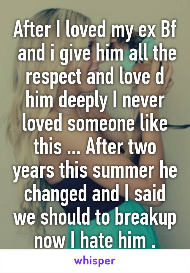 After I loved my ex Bf  and i give him all the respect and love d him deeply I never loved someone like this ... After two years this summer he changed and I said we should to breakup now I hate him .