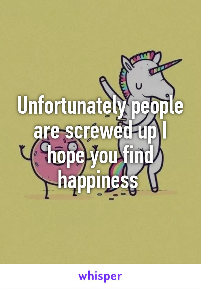 Unfortunately people are screwed up I hope you find happiness 