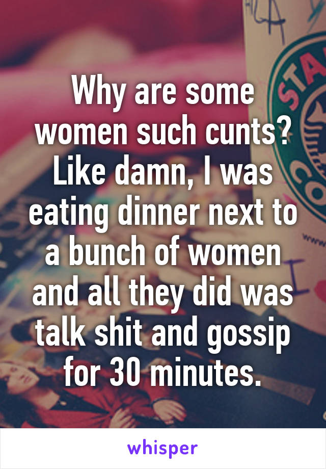 Why are some women such cunts?
Like damn, I was eating dinner next to a bunch of women and all they did was talk shit and gossip for 30 minutes.