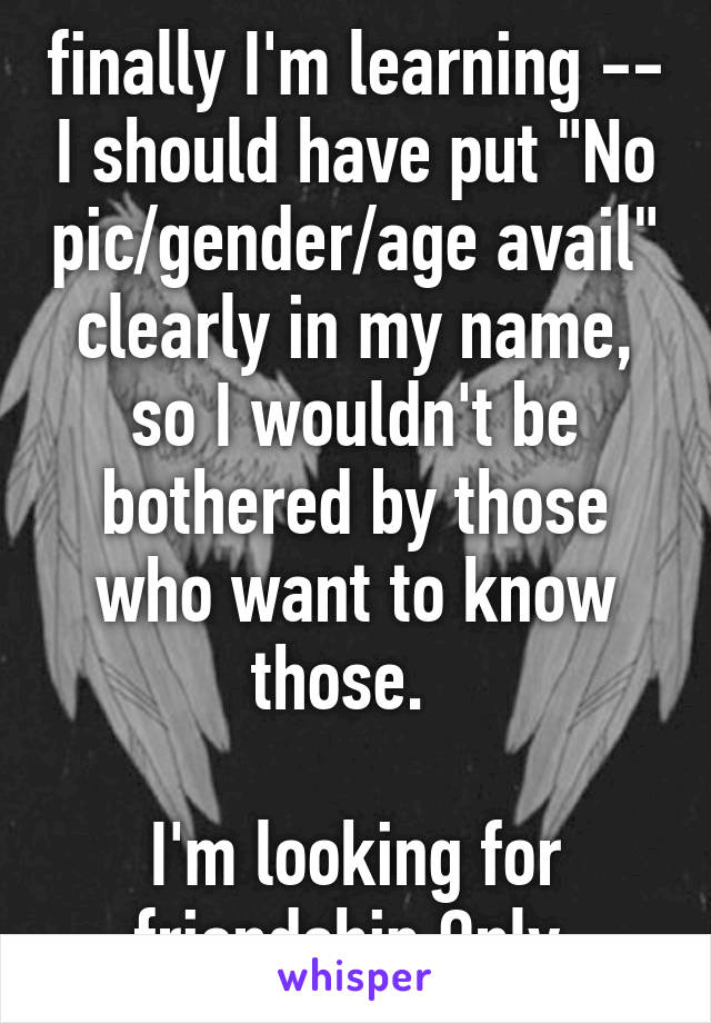 finally I'm learning -- I should have put "No pic/gender/age avail" clearly in my name, so I wouldn't be bothered by those who want to know those.  

I'm looking for friendship Only.