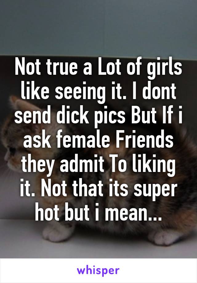 Not true a Lot of girls like seeing it. I dont send dick pics But If i ask female Friends they admit To liking it. Not that its super hot but i mean...