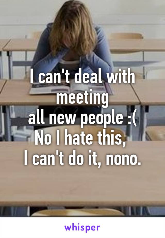 I can't deal with meeting
all new people :(
No I hate this, 
I can't do it, nono.